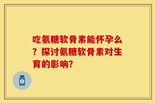 吃氨糖软骨素能怀孕么？探讨氨糖软骨素对生育的影响？