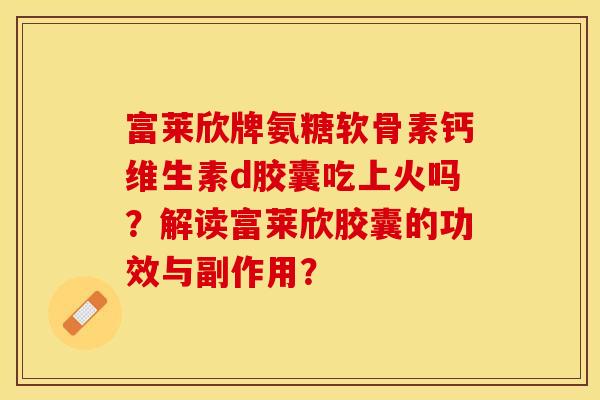 富莱欣牌氨糖软骨素钙维生素d胶囊吃上火吗？解读富莱欣胶囊的功效与副作用？-第1张图片-关节保镖