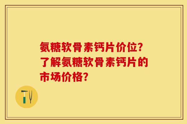 氨糖软骨素钙片价位？了解氨糖软骨素钙片的市场价格？