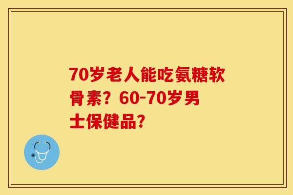 70岁老人能吃氨糖软骨素？60-70岁男士保健品？