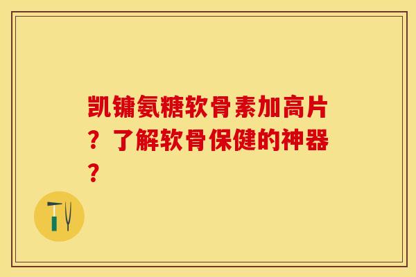 凯镛氨糖软骨素加高片？了解软骨保健的神器？-第1张图片-关节保镖