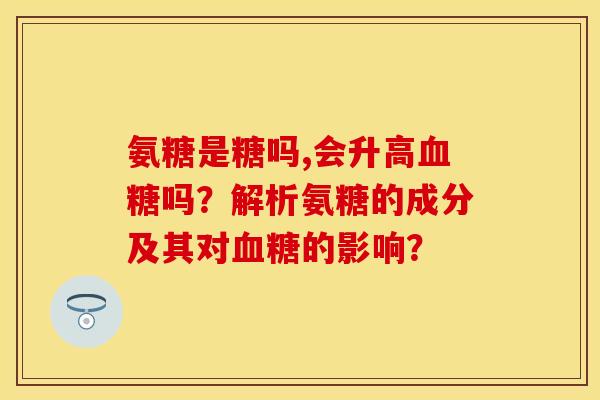 氨糖是糖吗,会升高血糖吗？解析氨糖的成分及其对血糖的影响？