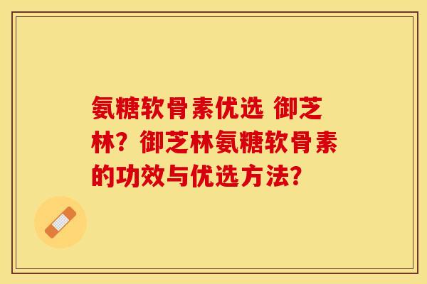 氨糖软骨素优选 御芝林？御芝林氨糖软骨素的功效与优选方法？