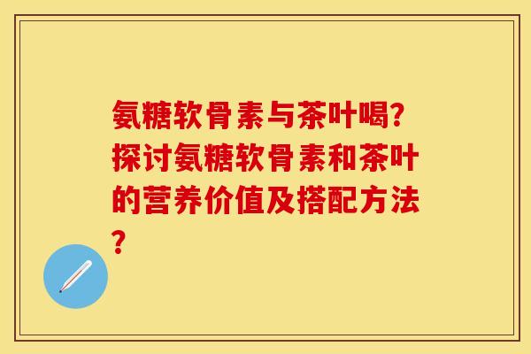 氨糖软骨素与茶叶喝？探讨氨糖软骨素和茶叶的营养价值及搭配方法？