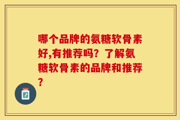 哪个品牌的氨糖软骨素好,有推荐吗？了解氨糖软骨素的品牌和推荐？-第1张图片-关节保镖