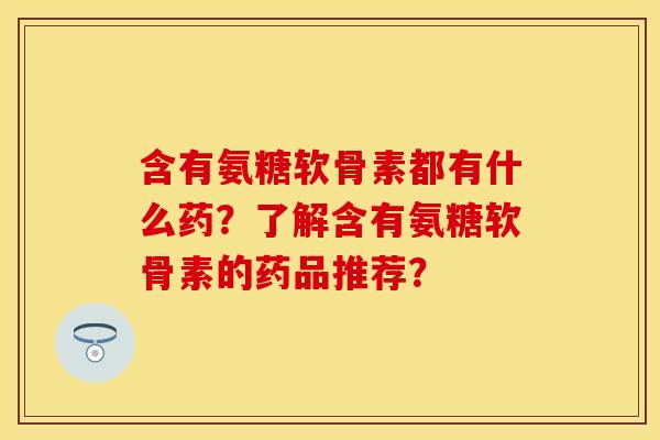 含有氨糖软骨素都有什么药？了解含有氨糖软骨素的药品推荐？