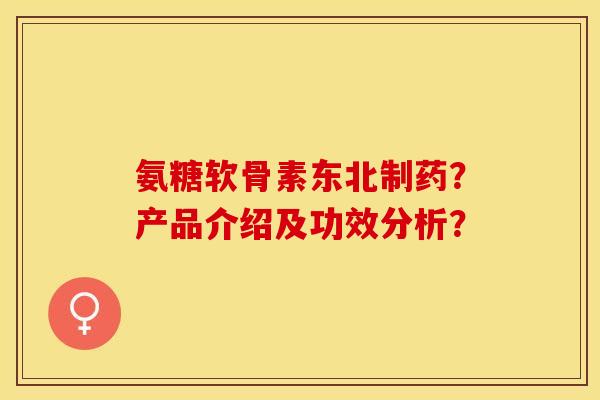 氨糖软骨素东北制药？产品介绍及功效分析？