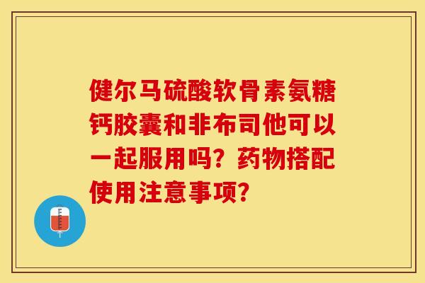 健尔马硫酸软骨素氨糖钙胶囊和非布司他可以一起服用吗？药物搭配使用注意事项？