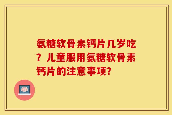 氨糖软骨素钙片几岁吃？儿童服用氨糖软骨素钙片的注意事项？