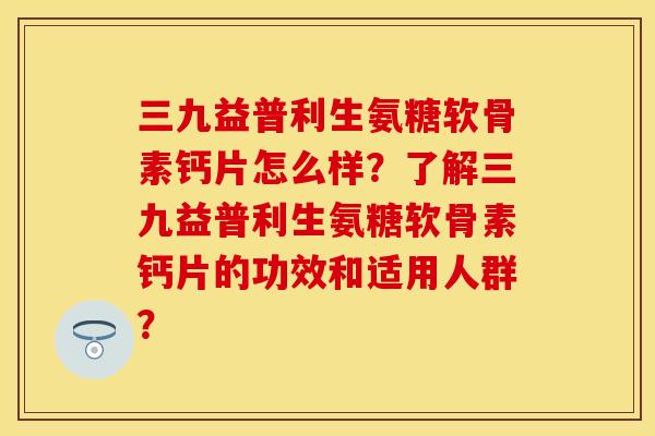 三九益普利生氨糖软骨素钙片怎么样？了解三九益普利生氨糖软骨素钙片的功效和适用人群？-第1张图片-关节保镖