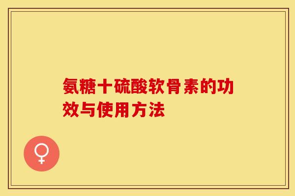 氨糖十硫酸软骨素的功效与使用方法-第1张图片-关节保镖