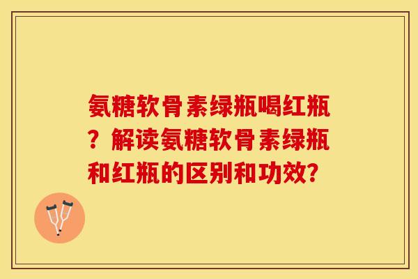 氨糖软骨素绿瓶喝红瓶？解读氨糖软骨素绿瓶和红瓶的区别和功效？