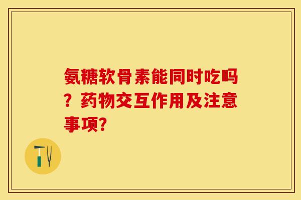 氨糖软骨素能同时吃吗?药物交互作用及注意事项?-第1张图片-关节保镖 氨糖软骨素能同时吃吗?药物交互作用及注意事项?-第1张图片-关节保镖