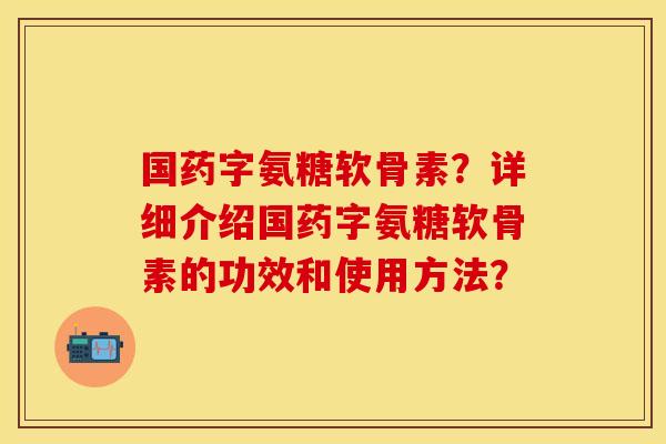 国药字氨糖软骨素？详细介绍国药字氨糖软骨素的功效和使用方法？
