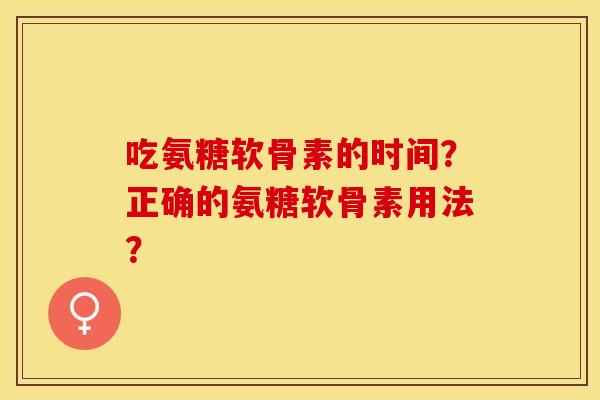 吃氨糖软骨素的时间？正确的氨糖软骨素用法？