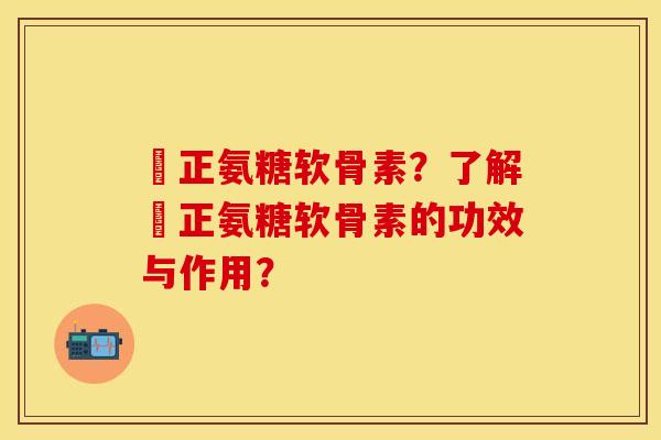 俢正氨糖软骨素？了解俢正氨糖软骨素的功效与作用？