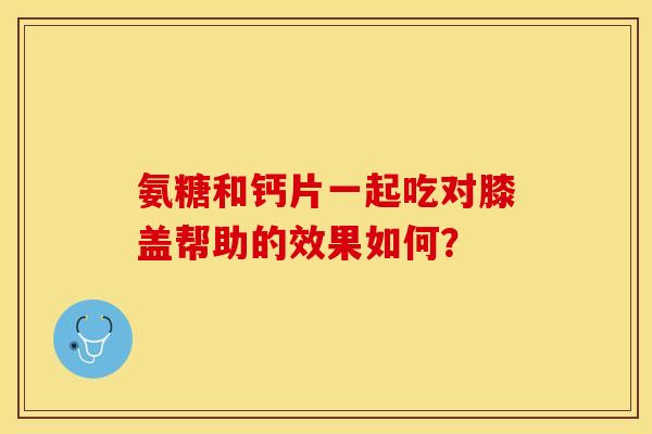 氨糖和钙片一起吃对膝盖帮助的效果如何？