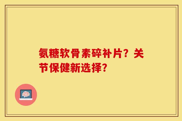 氨糖软骨素碎补片？关节保健新选择？