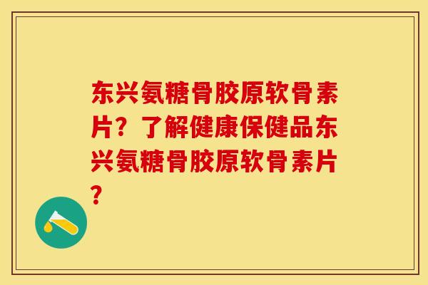 东兴氨糖骨胶原软骨素片？了解健康保健品东兴氨糖骨胶原软骨素片？-第1张图片-关节保镖