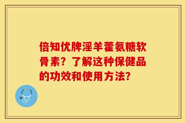 倍知优牌淫羊藿氨糖软骨素？了解这种保健品的功效和使用方法？