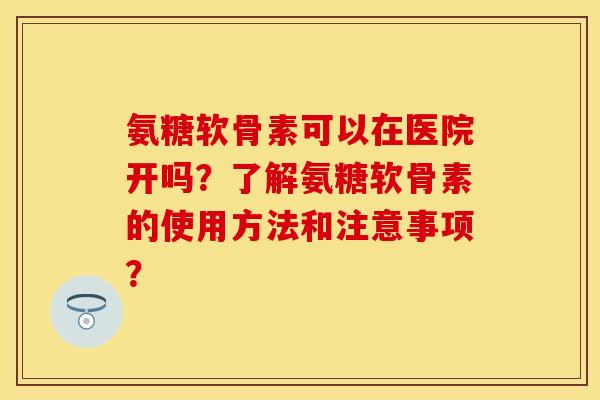 氨糖软骨素可以在医院开吗？了解氨糖软骨素的使用方法和注意事项？-第1张图片-关节保镖