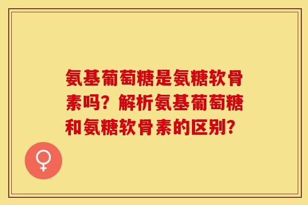 氨基葡萄糖是氨糖软骨素吗？解析氨基葡萄糖和氨糖软骨素的区别？