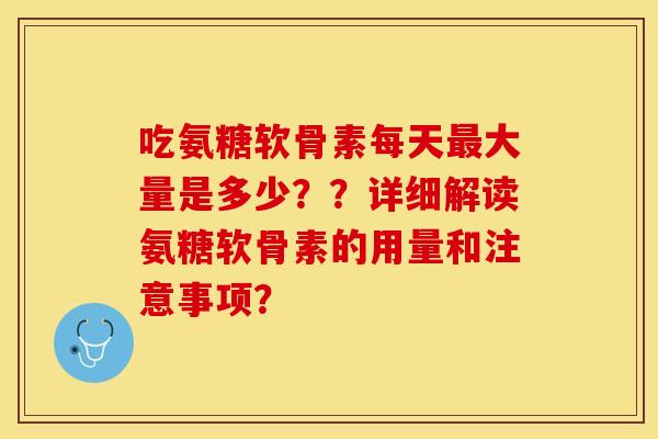 吃氨糖软骨素每天最大量是多少？？详细解读氨糖软骨素的用量和注意事项？
