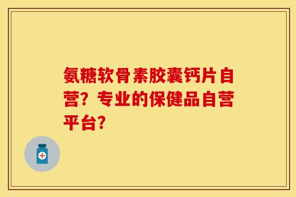 氨糖软骨素胶囊钙片自营？专业的保健品自营平台？