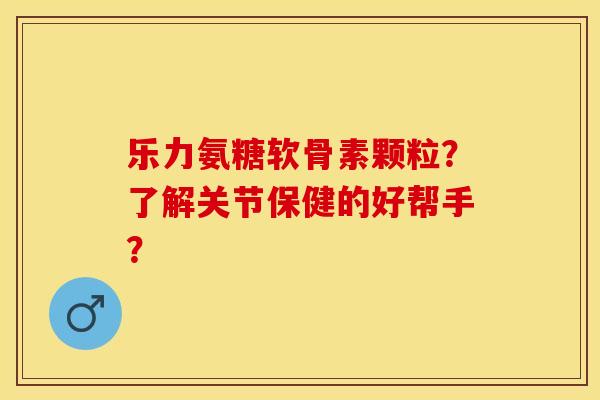 乐力氨糖软骨素颗粒？了解关节保健的好帮手？