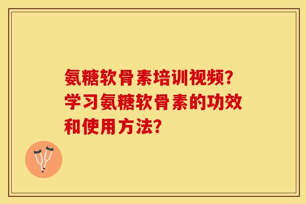 氨糖软骨素培训视频？学习氨糖软骨素的功效和使用方法？-第1张图片-关节保镖