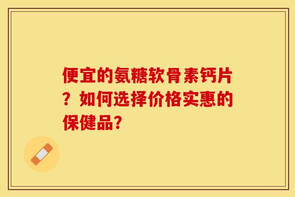 便宜的氨糖软骨素钙片？如何选择价格实惠的保健品？