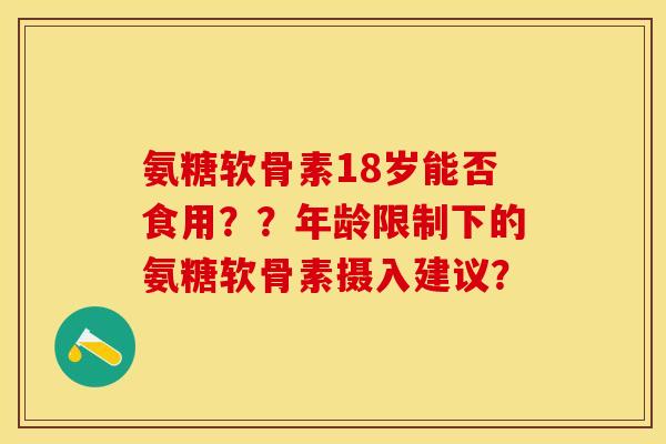 氨糖软骨素18岁能否食用？？年龄限制下的氨糖软骨素摄入建议？