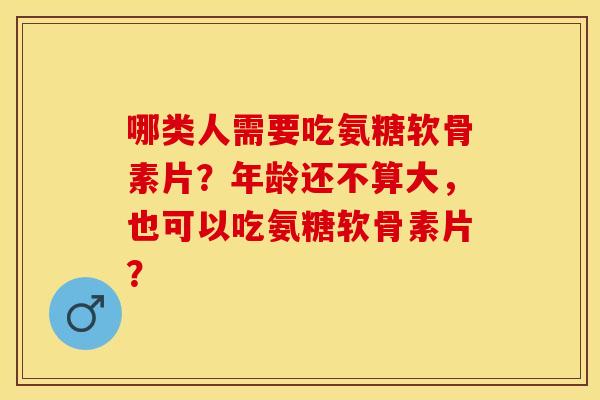 哪类人需要吃氨糖软骨素片？年龄还不算大，也可以吃氨糖软骨素片？-第1张图片-关节保镖