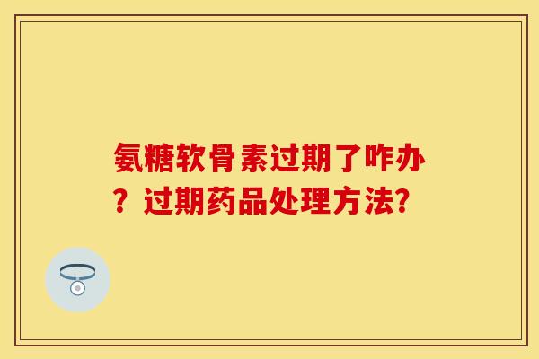 氨糖软骨素过期了咋办？过期药品处理方法？