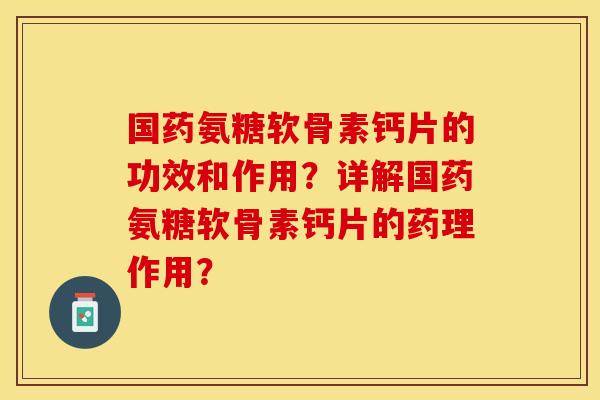 国药氨糖软骨素钙片的功效和作用？详解国药氨糖软骨素钙片的药理作用？