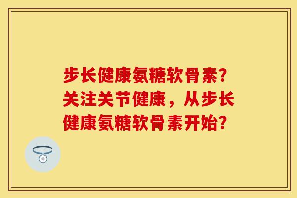 步长健康氨糖软骨素？关注关节健康，从步长健康氨糖软骨素开始？