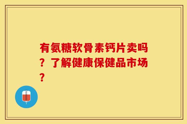 有氨糖软骨素钙片卖吗？了解健康保健品市场？