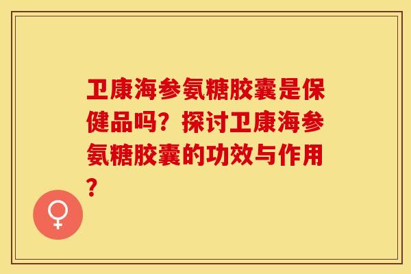 卫康海参氨糖胶囊是保健品吗？探讨卫康海参氨糖胶囊的功效与作用？
