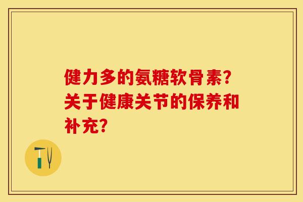 健力多的氨糖软骨素？关于健康关节的保养和补充？-第1张图片-关节保镖