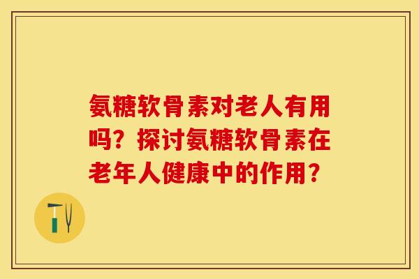 氨糖软骨素对老人有用吗？探讨氨糖软骨素在老年人健康中的作用？