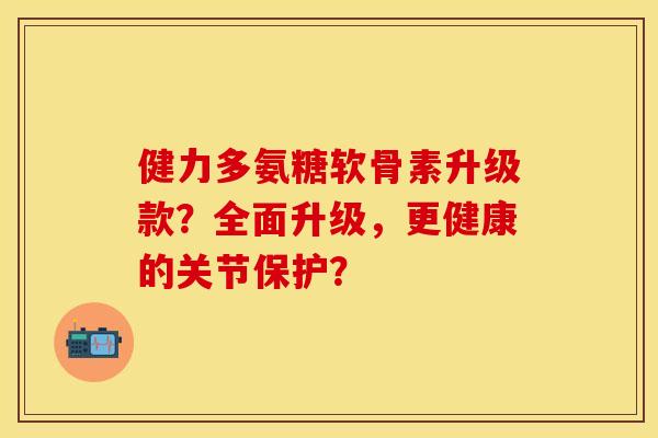 健力多氨糖软骨素升级款？全面升级，更健康的关节保护？