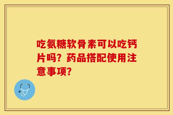吃氨糖软骨素可以吃钙片吗？药品搭配使用注意事项？