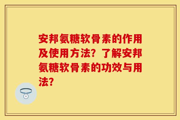 安邦氨糖软骨素的作用及使用方法？了解安邦氨糖软骨素的功效与用法？
