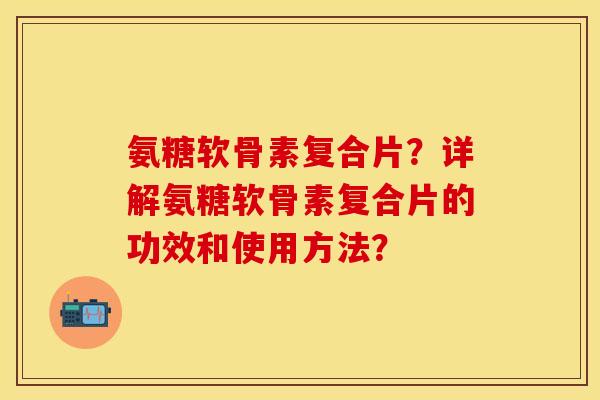 氨糖软骨素复合片?详解氨糖软骨素复合片的功效和使用方法?-第1张图片-关节保镖 氨糖软骨素复合片?详解氨糖软骨素复合片的功效和使用方法?-第1张图片-关节保镖