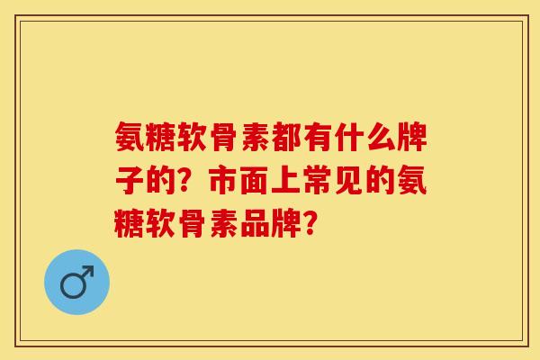 氨糖软骨素都有什么牌子的？市面上常见的氨糖软骨素品牌？