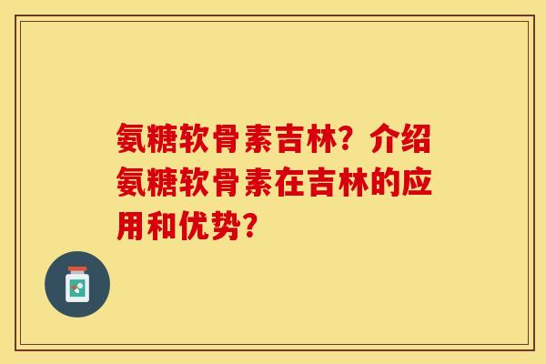 氨糖软骨素吉林？介绍氨糖软骨素在吉林的应用和优势？