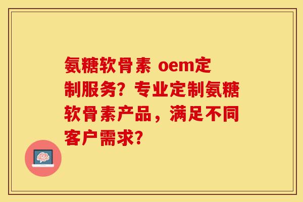 氨糖软骨素 oem定制服务？专业定制氨糖软骨素产品，满足不同客户需求？