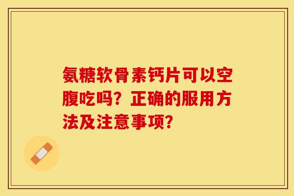 氨糖软骨素钙片可以空腹吃吗?正确的服用方法及注意事项?-第1张图片-关节保镖 氨糖软骨素钙片可以空腹吃吗?正确的服用方法及注意事项?-第1张图片-关节保镖