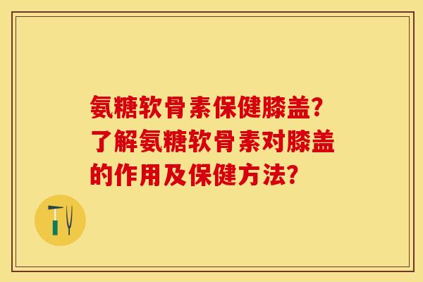 氨糖软骨素保健膝盖？了解氨糖软骨素对膝盖的作用及保健方法？