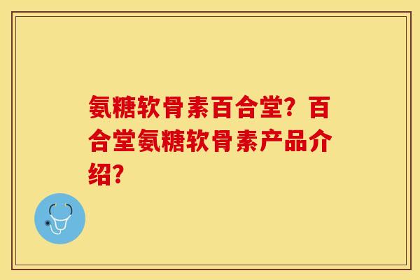 氨糖软骨素百合堂？百合堂氨糖软骨素产品介绍？